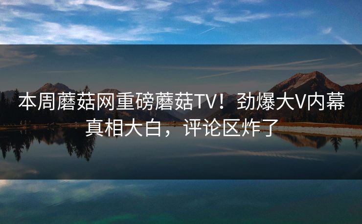 本周蘑菇网重磅蘑菇TV！劲爆大V内幕真相大白，评论区炸了