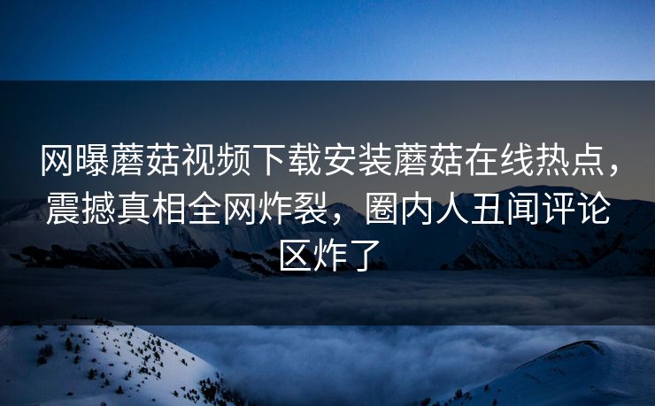 网曝蘑菇视频下载安装蘑菇在线热点，震撼真相全网炸裂，圈内人丑闻评论区炸了