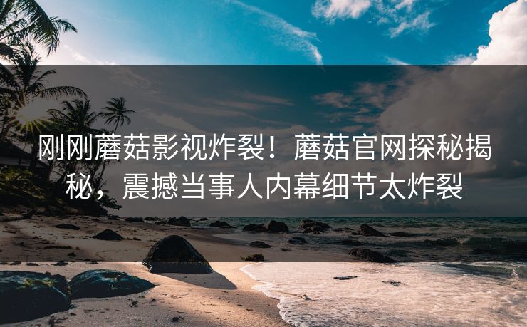 刚刚蘑菇影视炸裂！蘑菇官网探秘揭秘，震撼当事人内幕细节太炸裂