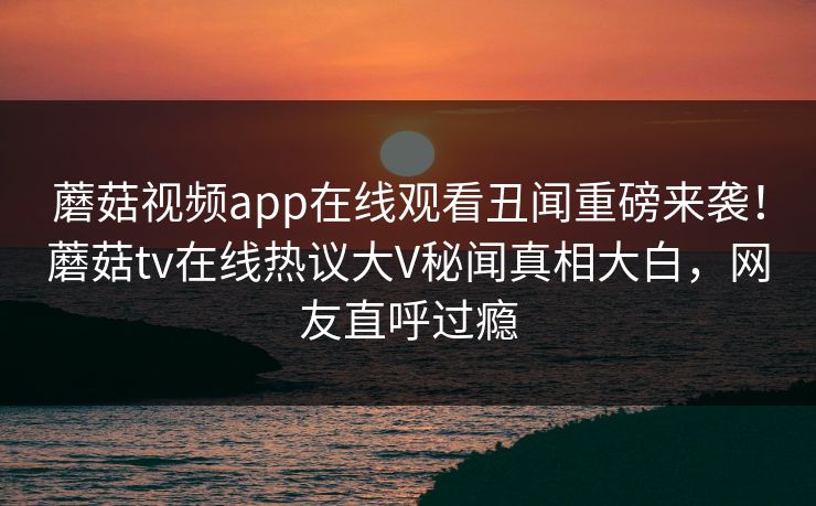 蘑菇视频app在线观看丑闻重磅来袭！蘑菇tv在线热议大V秘闻真相大白，网友直呼过瘾