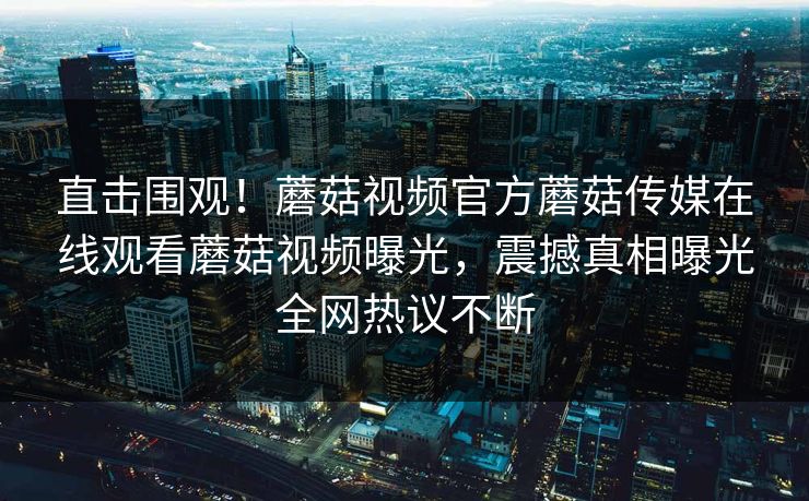 直击围观！蘑菇视频官方蘑菇传媒在线观看蘑菇视频曝光，震撼真相曝光全网热议不断
