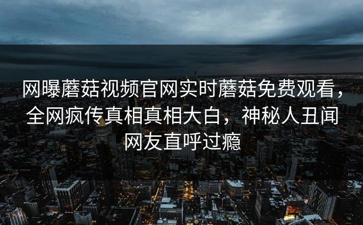 网曝蘑菇视频官网实时蘑菇免费观看，全网疯传真相真相大白，神秘人丑闻网友直呼过瘾