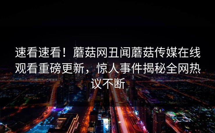 速看速看！蘑菇网丑闻蘑菇传媒在线观看重磅更新，惊人事件揭秘全网热议不断