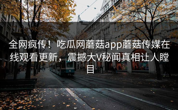 全网疯传！吃瓜网蘑菇app蘑菇传媒在线观看更新，震撼大V秘闻真相让人瞠目