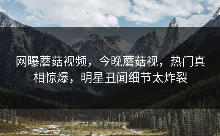 网曝蘑菇视频，今晚蘑菇视，热门真相惊爆，明星丑闻细节太炸裂
