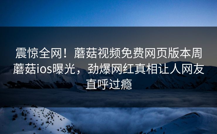 震惊全网！蘑菇视频免费网页版本周蘑菇ios曝光，劲爆网红真相让人网友直呼过瘾