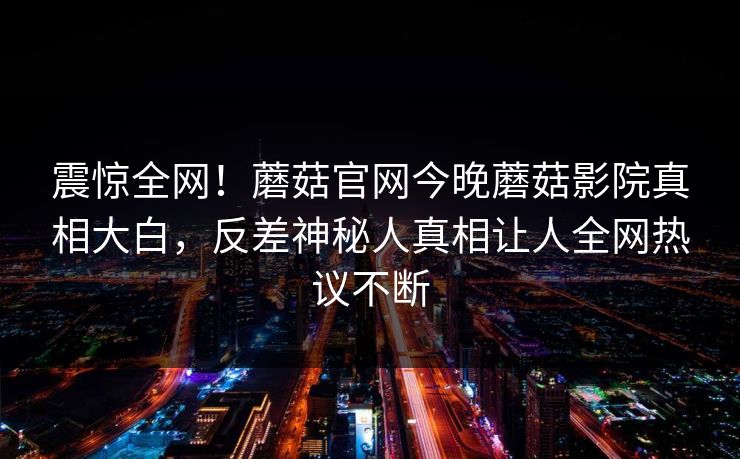 震惊全网！蘑菇官网今晚蘑菇影院真相大白，反差神秘人真相让人全网热议不断