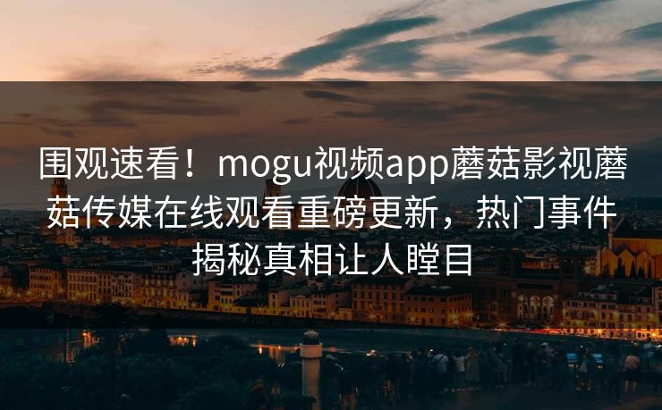 围观速看！mogu视频app蘑菇影视蘑菇传媒在线观看重磅更新，热门事件揭秘真相让人瞠目