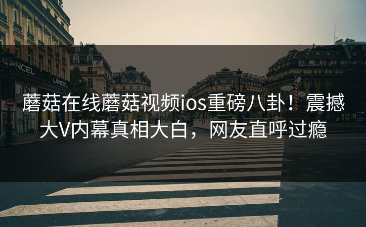 蘑菇在线蘑菇视频ios重磅八卦！震撼大V内幕真相大白，网友直呼过瘾