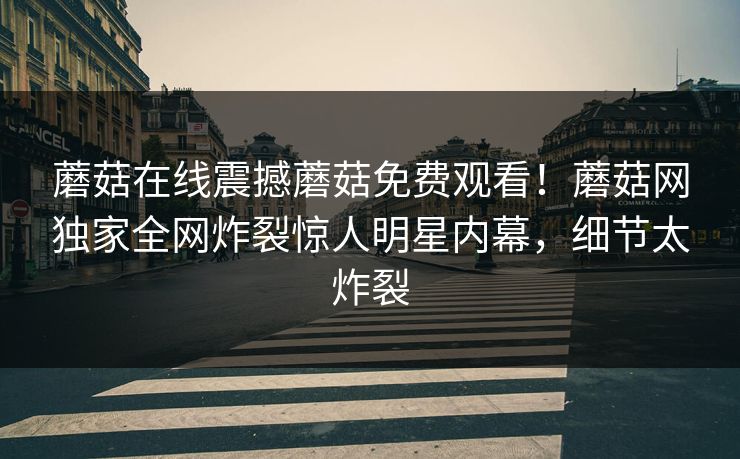 蘑菇在线震撼蘑菇免费观看！蘑菇网独家全网炸裂惊人明星内幕，细节太炸裂