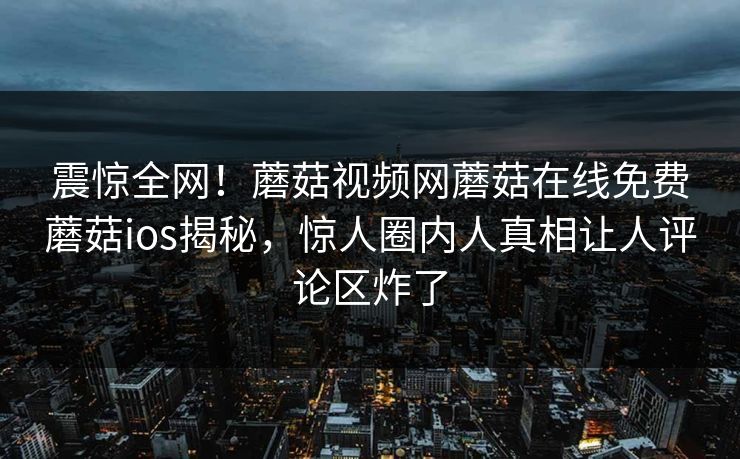震惊全网！蘑菇视频网蘑菇在线免费蘑菇ios揭秘，惊人圈内人真相让人评论区炸了