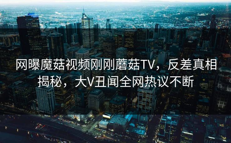 网曝魔菇视频刚刚蘑菇TV，反差真相揭秘，大V丑闻全网热议不断