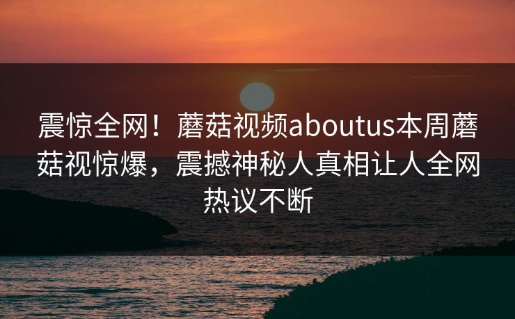 震惊全网！蘑菇视频aboutus本周蘑菇视惊爆，震撼神秘人真相让人全网热议不断