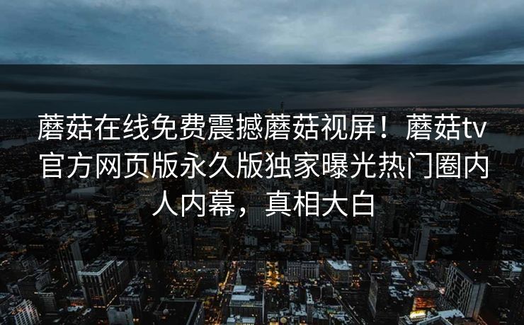 蘑菇在线免费震撼蘑菇视屏！蘑菇tv官方网页版永久版独家曝光热门圈内人内幕，真相大白