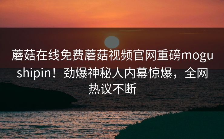 蘑菇在线免费蘑菇视频官网重磅mogushipin！劲爆神秘人内幕惊爆，全网热议不断