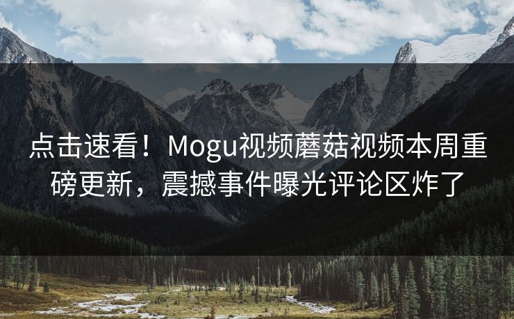 点击速看！Mogu视频蘑菇视频本周重磅更新，震撼事件曝光评论区炸了