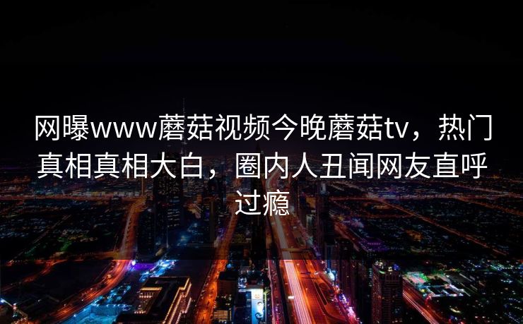 网曝www蘑菇视频今晚蘑菇tv，热门真相真相大白，圈内人丑闻网友直呼过瘾