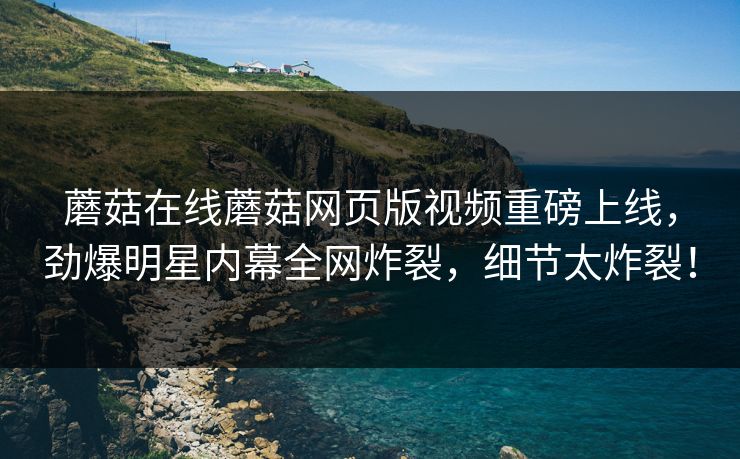 蘑菇在线蘑菇网页版视频重磅上线，劲爆明星内幕全网炸裂，细节太炸裂！