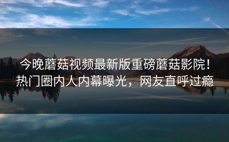 今晚蘑菇视频最新版重磅蘑菇影院！热门圈内人内幕曝光，网友直呼过瘾