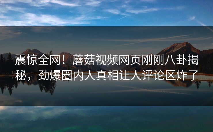 震惊全网！蘑菇视频网页刚刚八卦揭秘，劲爆圈内人真相让人评论区炸了