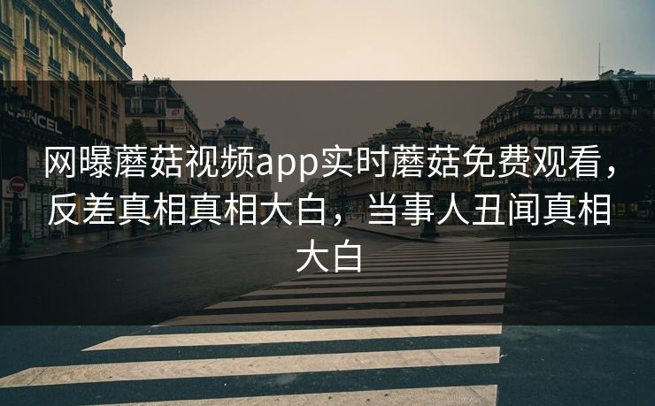 网曝蘑菇视频app实时蘑菇免费观看，反差真相真相大白，当事人丑闻真相大白