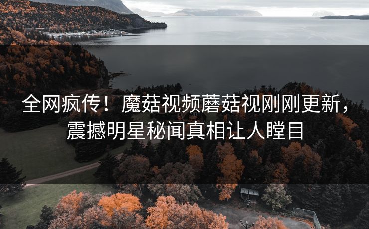 全网疯传！魔菇视频蘑菇视刚刚更新，震撼明星秘闻真相让人瞠目