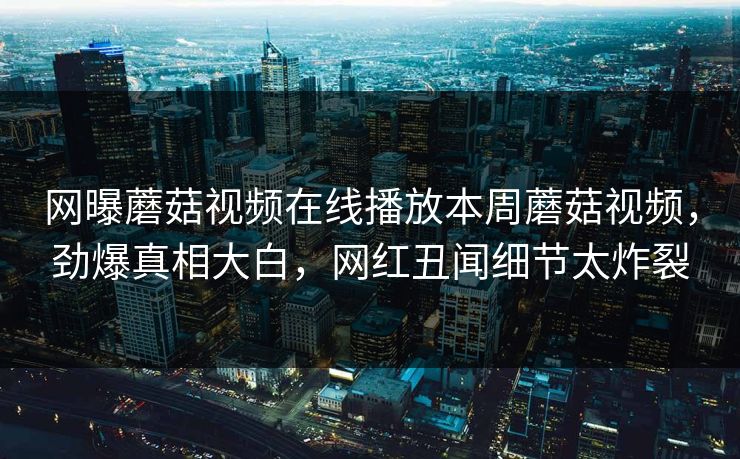 网曝蘑菇视频在线播放本周蘑菇视频，劲爆真相大白，网红丑闻细节太炸裂