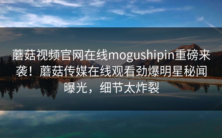 蘑菇视频官网在线mogushipin重磅来袭！蘑菇传媒在线观看劲爆明星秘闻曝光，细节太炸裂