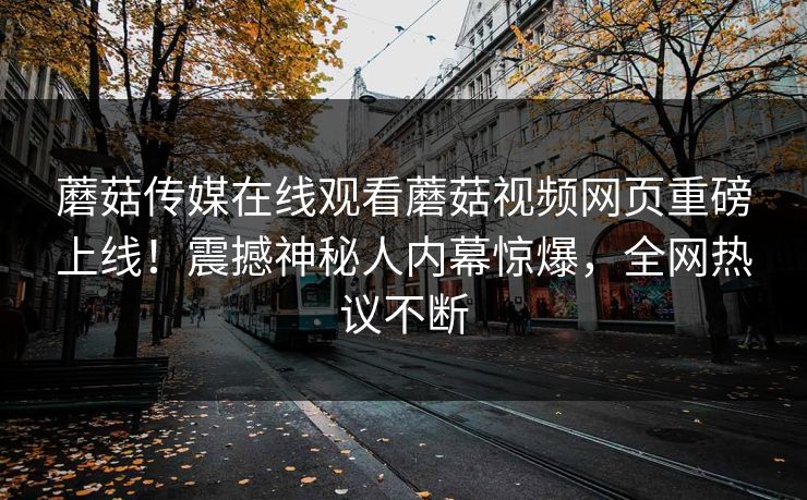 蘑菇传媒在线观看蘑菇视频网页重磅上线！震撼神秘人内幕惊爆，全网热议不断