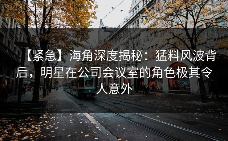 【紧急】海角深度揭秘：猛料风波背后，明星在公司会议室的角色极其令人意外