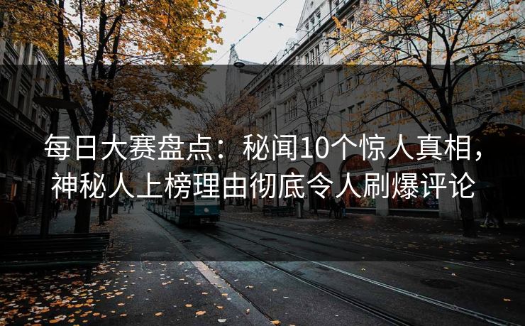 每日大赛盘点：秘闻10个惊人真相，神秘人上榜理由彻底令人刷爆评论