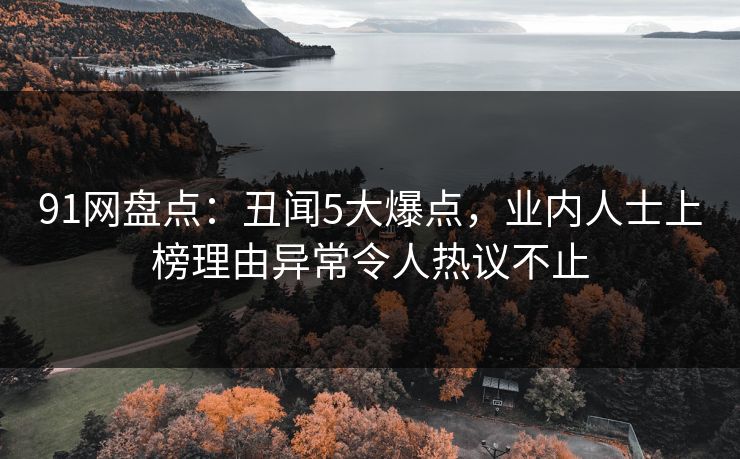 91网盘点：丑闻5大爆点，业内人士上榜理由异常令人热议不止