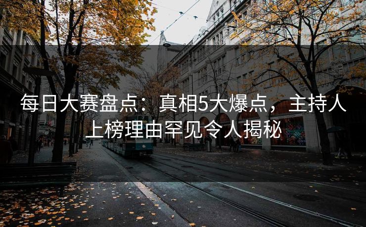 每日大赛盘点：真相5大爆点，主持人上榜理由罕见令人揭秘