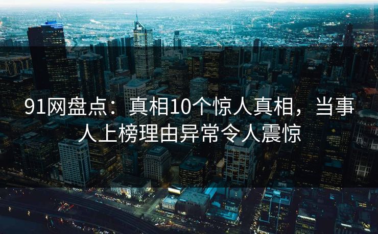 91网盘点：真相10个惊人真相，当事人上榜理由异常令人震惊