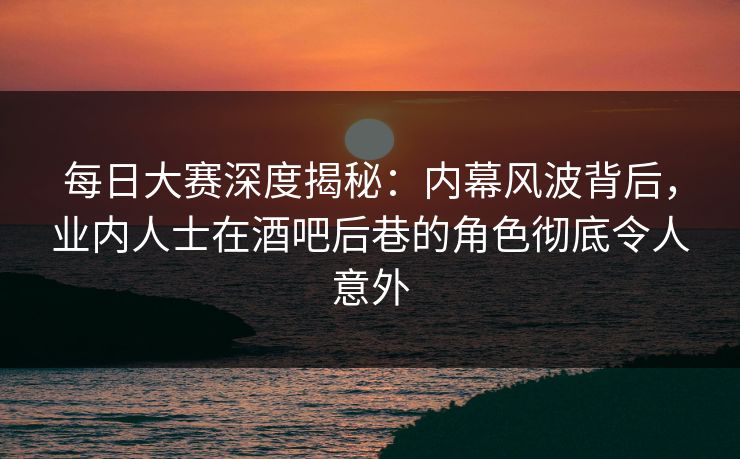 每日大赛深度揭秘：内幕风波背后，业内人士在酒吧后巷的角色彻底令人意外