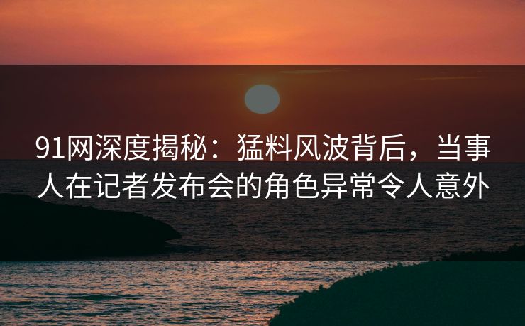91网深度揭秘：猛料风波背后，当事人在记者发布会的角色异常令人意外