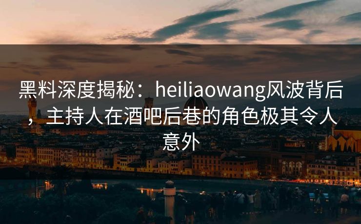 黑料深度揭秘：heiliaowang风波背后，主持人在酒吧后巷的角色极其令人意外