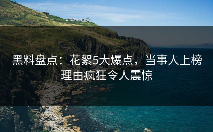 黑料盘点：花絮5大爆点，当事人上榜理由疯狂令人震惊