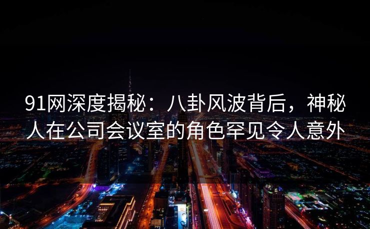 91网深度揭秘：八卦风波背后，神秘人在公司会议室的角色罕见令人意外