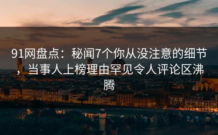 91网盘点：秘闻7个你从没注意的细节，当事人上榜理由罕见令人评论区沸腾