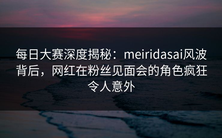 每日大赛深度揭秘：meiridasai风波背后，网红在粉丝见面会的角色疯狂令人意外