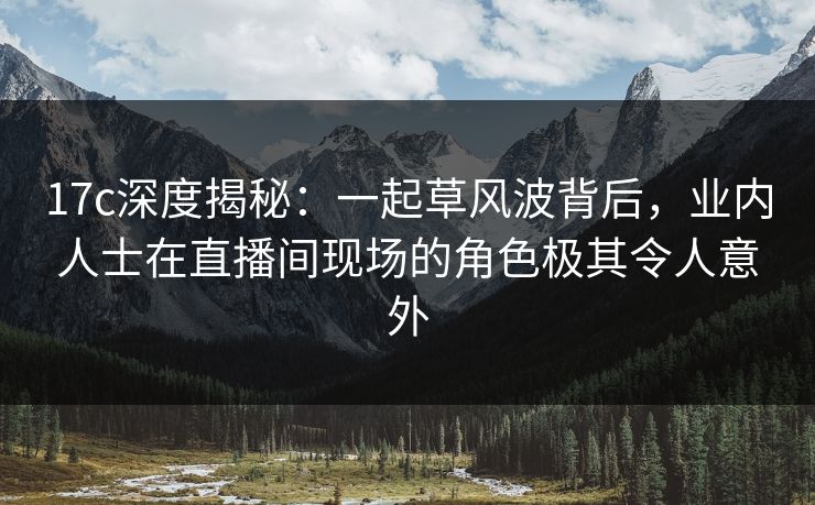 17c深度揭秘:一起草风波背后,业内人士在直播间现场的角色极其令人意外 17c深度揭秘:一起草风波背后,业内人士在直播间现场的角色极其令人意外