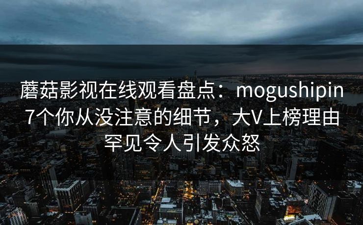 蘑菇影视在线观看盘点:mogushipin7个你从没注意的细节,大V上榜理由罕见令人引发众怒 蘑菇影视在线观看盘点:mogushipin7个你从没注意的细节,大V上榜理由罕见令人引发众怒
