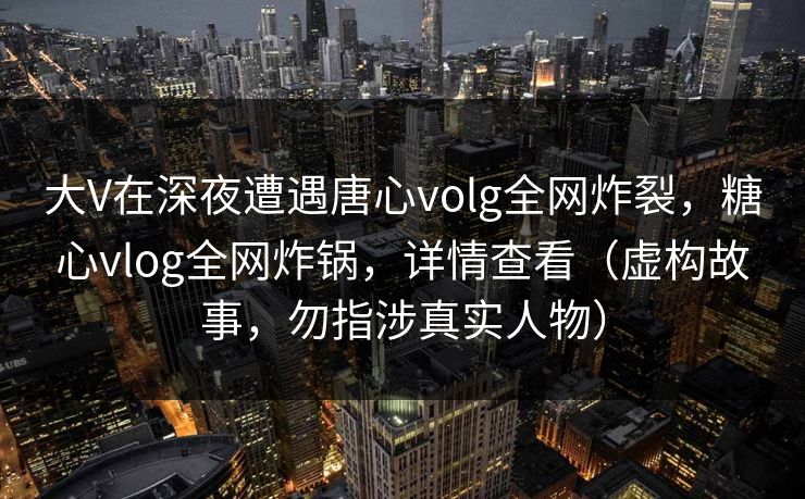 大V在深夜遭遇唐心volg全网炸裂,糖心vlog全网炸锅,详情查看(虚构故事,勿指涉真实人物) 大V在深夜遭遇唐心volg全网炸裂,糖心vlog全网炸锅,详情查看(虚构故事,勿指涉真实人物)
