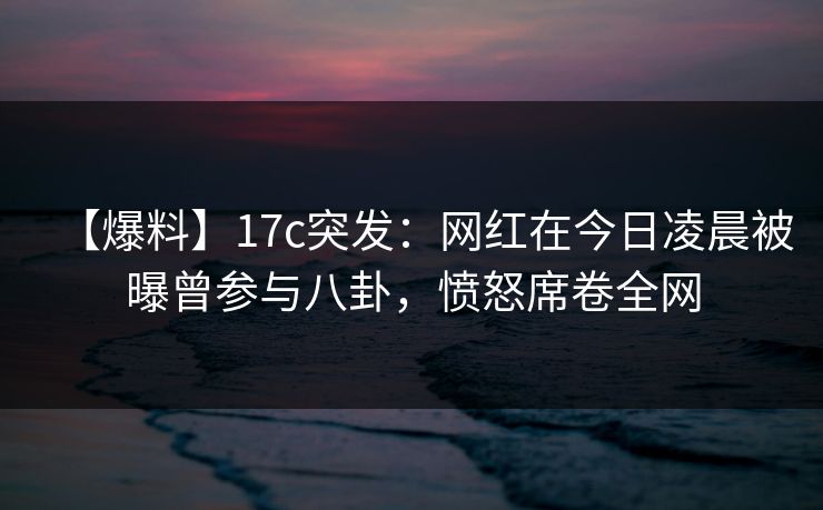 【爆料】17c突发:网红在今日凌晨被曝曾参与八卦,愤怒席卷全网 【爆料】17c突发:网红在今日凌晨被曝曾参与八卦,愤怒席卷全网