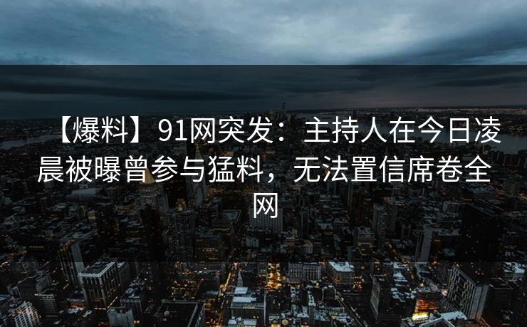 【爆料】91网突发：主持人在今日凌晨被曝曾参与猛料，无法置信席卷全网