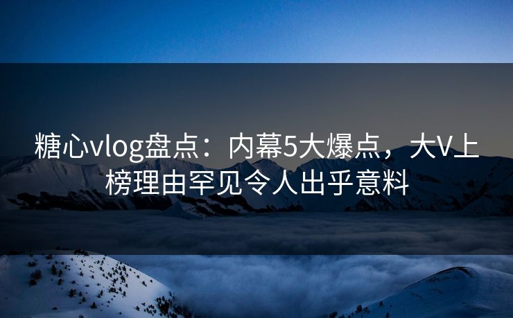 糖心vlog盘点：内幕5大爆点，大V上榜理由罕见令人出乎意料