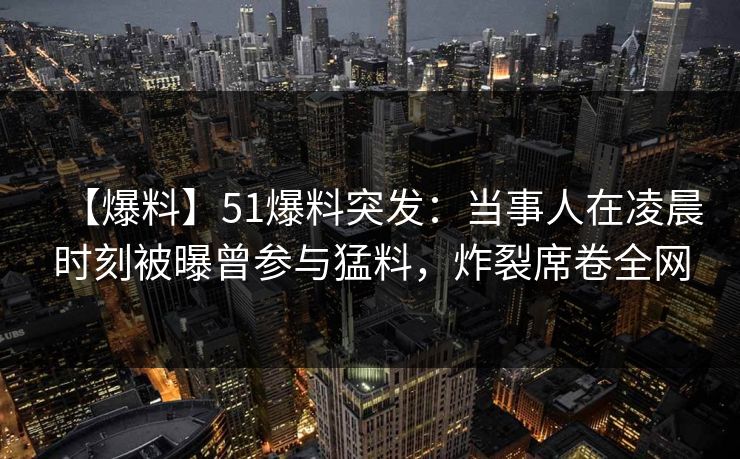 【爆料】51爆料突发：当事人在凌晨时刻被曝曾参与猛料，炸裂席卷全网