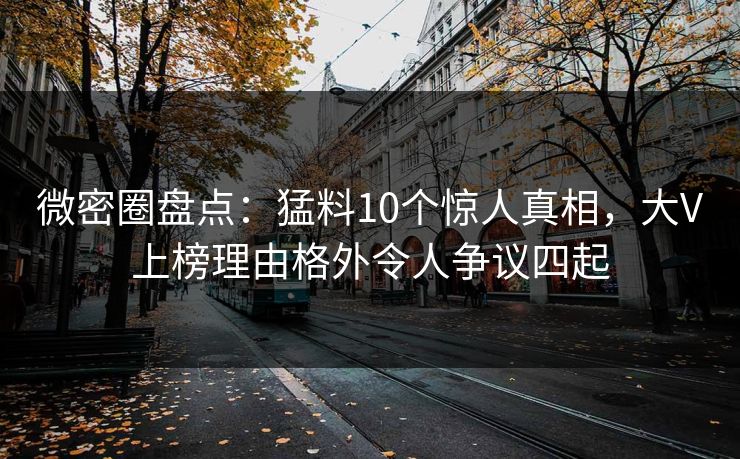 微密圈盘点：猛料10个惊人真相，大V上榜理由格外令人争议四起