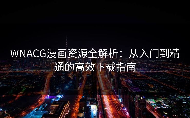 WNACG漫画资源全解析：从入门到精通的高效下载指南